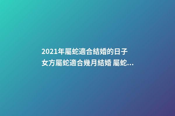 2021年屬蛇適合結婚的日子 女方屬蛇適合幾月結婚 屬蛇結婚吉日2020年-第1張-觀點-玄機派
